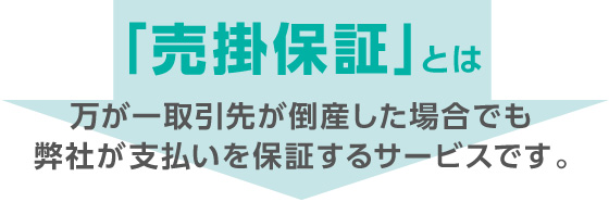 「売掛保証」とは万が一取引先が倒産した場合でも弊社が支払いを保証するサービスです。