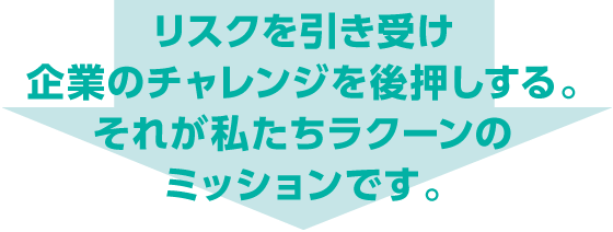 リスクを引き受け企業のチャレンジを後押しする。それが私たちラクーンのミッションです。