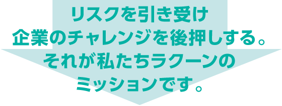 リスクを引き受け企業のチャレンジを後押しする　それが私たちラクーンのミッションです。